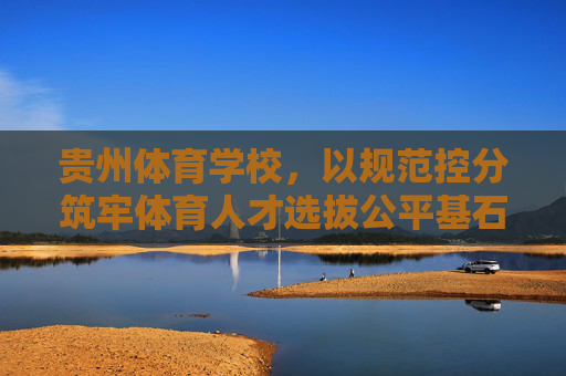 贵州体育学校，以规范控分筑牢体育人才选拔公平基石，贵州体育学校以规范控分筑牢体育人才选拔公平基石