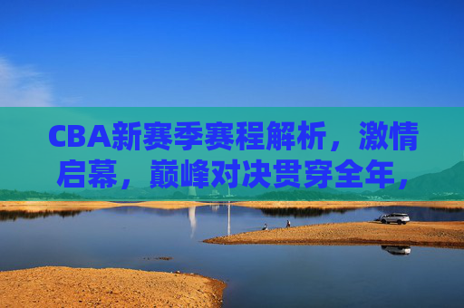 CBA新赛季赛程解析，激情启幕，巅峰对决贯穿全年，CBA新赛季赛程解析，激情启幕，全年巅峰对决