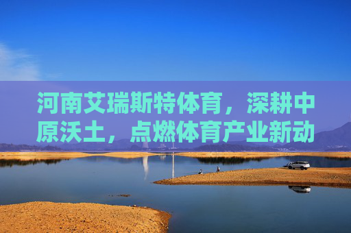 河南艾瑞斯特体育，深耕中原沃土，点燃体育产业新动能，河南艾瑞斯特体育深耕中原沃土 点燃体育产业新动能
