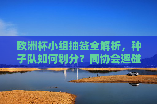 欧洲杯小组抽签全解析，种子队如何划分？同协会避碰规则如何操作？悬念从这里开始，欧洲杯小组抽签全解析，种子队划分与同协会避碰规则，悬念从这里开始