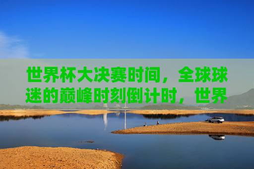 世界杯大决赛时间,全球球迷的巅峰时刻倒计时,世界杯大决赛倒计时,全球球迷的巅峰时刻 世界杯大决赛时间,全球球迷的巅峰时刻倒计时,世界杯大决赛倒计时,全球球迷的巅峰时刻