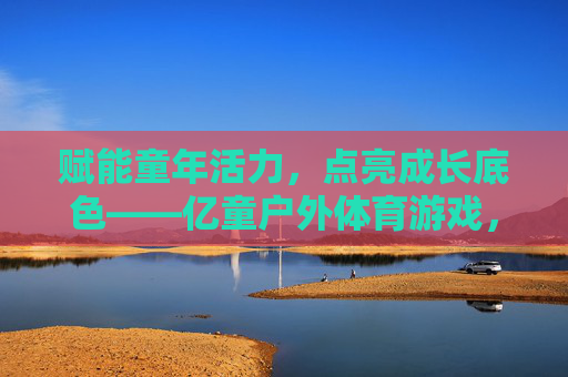 赋能童年活力,点亮成长底色——亿童户外体育游戏,让运动成为孩子与世界的第一次对话,运动,孩子与世界的第一次对话 赋能童年活力,点亮成长底色——亿童户外体育游戏,让运动成为孩子与世界的第一次对话,运动,孩子与世界的第一次对话
