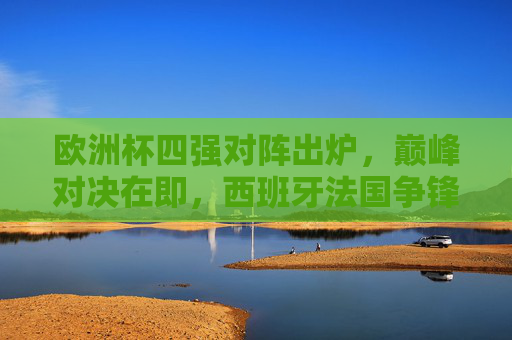 欧洲杯四强对阵出炉,巅峰对决在即,西班牙法国争锋,荷兰瑞士黑马突围,欧洲杯四强对阵,西法争锋巅峰对决,荷瑞黑马突围 欧洲杯四强对阵出炉,巅峰对决在即,西班牙法国争锋,荷兰瑞士黑马突围,欧洲杯四强对阵,西法争锋巅峰对决,荷瑞黑马突围
