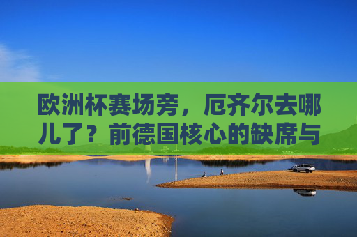 欧洲杯赛场旁，厄齐尔去哪儿了？前德国核心的缺席与足球世界的回响，厄齐尔缺席欧洲杯，前德国核心的赛场回响