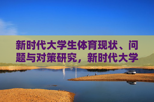 新时代大学生体育现状、问题与对策研究，新时代大学生体育现状、问题与对策研究