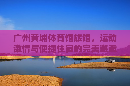 广州黄埔体育馆旅馆,运动激情与便捷住宿的完美邂逅,广州黄埔体育馆旅馆,运动激情与便捷住宿的完美邂逅 广州黄埔体育馆旅馆,运动激情与便捷住宿的完美邂逅,广州黄埔体育馆旅馆,运动激情与便捷住宿的完美邂逅