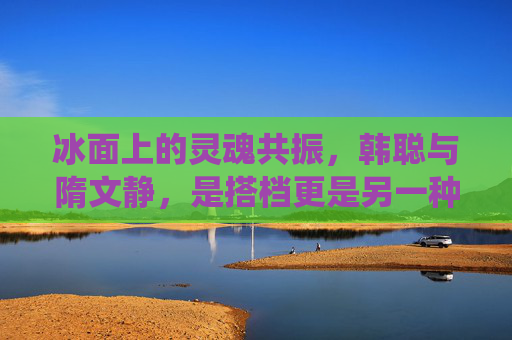 冰面上的灵魂共振,韩聪与隋文静,是搭档更是另一种家人?冰面上的灵魂共振,韩聪隋文静,搭档亦是另一种家人 冰面上的灵魂共振,韩聪与隋文静,是搭档更是另一种家人?冰面上的灵魂共振,韩聪隋文静,搭档亦是另一种家人