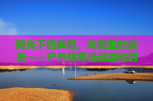 阳光下的奔跑,欢笑里的成长——户外体育活动游戏的魅力,阳光奔跑,欢笑成长,户外体育活动游戏的魅力 阳光下的奔跑,欢笑里的成长——户外体育活动游戏的魅力,阳光奔跑,欢笑成长,户外体育活动游戏的魅力