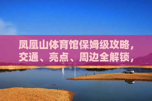 凤凰山体育馆保姆级攻略,交通、亮点、周边全解锁,看演出/观赛/游玩不迷路!凤凰山体育馆保姆级攻略,交通、亮点、周边全解锁,看演出观赛游玩不迷路 凤凰山体育馆保姆级攻略,交通、亮点、周边全解锁,看演出/观赛/游玩不迷路!凤凰山体育馆保姆级攻略,交通、亮点、周边全解锁,看演出观赛游玩不迷路