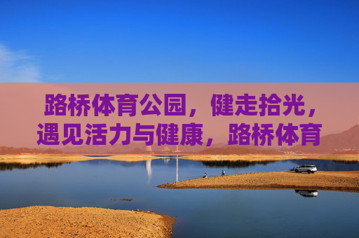 路桥体育公园,健走拾光,遇见活力与健康,路桥体育公园,健走拾光,遇见活力与健康 路桥体育公园,健走拾光,遇见活力与健康,路桥体育公园,健走拾光,遇见活力与健康