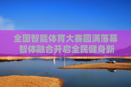 全国智能体育大赛圆满落幕 智体融合开启全民健身新篇章,全国智能体育大赛圆满落幕 智体融合开启全民健身新篇章 全国智能体育大赛圆满落幕 智体融合开启全民健身新篇章,全国智能体育大赛圆满落幕 智体融合开启全民健身新篇章