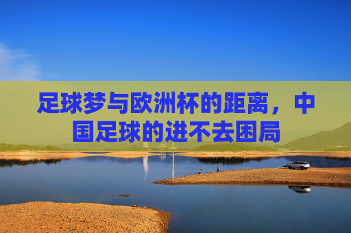 足球梦与欧洲杯的距离,中国足球的进不去困局 足球梦与欧洲杯的距离,中国足球的进不去困局