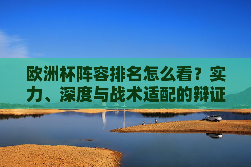欧洲杯阵容排名怎么看?实力、深度与战术适配的辩证分析,欧洲杯阵容排名,实力、深度与战术适配的辩证分析 欧洲杯阵容排名怎么看?实力、深度与战术适配的辩证分析,欧洲杯阵容排名,实力、深度与战术适配的辩证分析