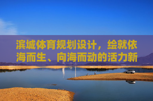滨城体育规划设计，绘就依海而生、向海而动的活力新篇，滨城体育规划，依海向海绘就活力新篇