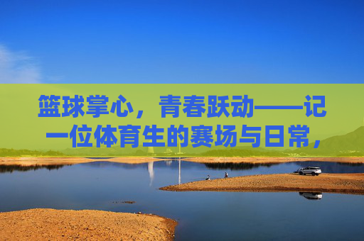 篮球掌心，青春跃动——记一位体育生的赛场与日常，青春篮球掌心，体育生的赛场与日常