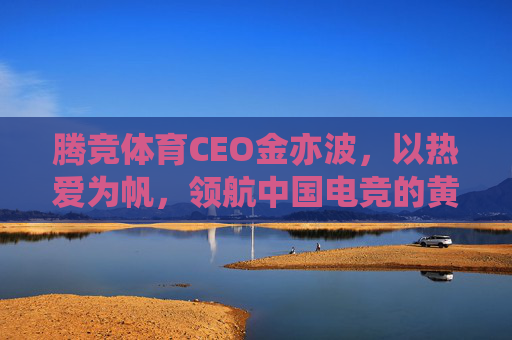 腾竞体育CEO金亦波，以热爱为帆，领航中国电竞的黄金时代，金亦波以热爱为帆 领航中国电竞黄金时代