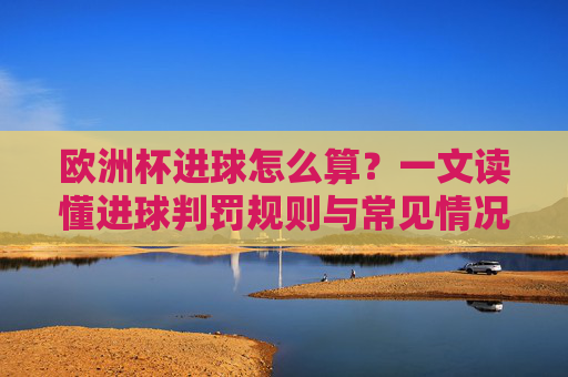 欧洲杯进球怎么算？一文读懂进球判罚规则与常见情况，欧洲杯进球判罚规则与常见情况详解