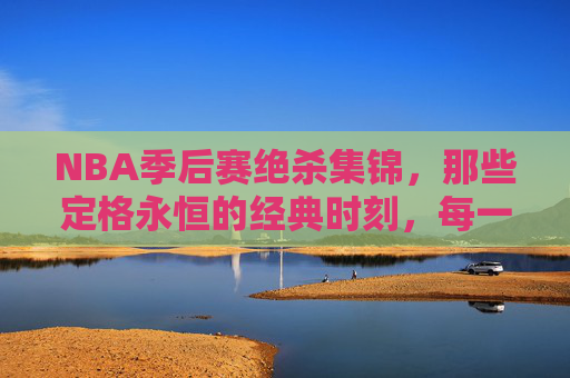 NBA季后赛绝杀集锦，那些定格永恒的经典时刻，每一个都是心跳的极致！NBA季后赛绝杀集锦，心跳永恒的经典瞬间