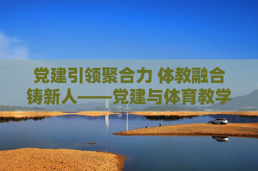 党建引领聚合力 体教融合铸新人——党建与体育教学融合发展的实践探索,党建引领体教融合铸新人的实践探索 党建引领聚合力 体教融合铸新人——党建与体育教学融合发展的实践探索,党建引领体教融合铸新人的实践探索