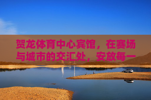 贺龙体育中心宾馆，在赛场与城市的交汇处，安放每一份热忱与期待，赛场城心，热忱期待安放