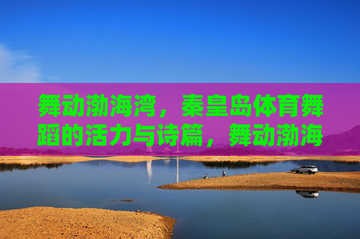 舞动渤海湾，秦皇岛体育舞蹈的活力与诗篇，舞动渤海湾，秦皇岛体育舞蹈的活力诗篇