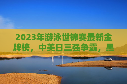 2023年游泳世锦赛最新金牌榜,中美日三强争霸,黑马选手闪耀福冈,2023游泳世锦赛最新金牌榜,中美日三强争霸黑马闪耀福冈 2023年游泳世锦赛最新金牌榜,中美日三强争霸,黑马选手闪耀福冈,2023游泳世锦赛最新金牌榜,中美日三强争霸黑马闪耀福冈