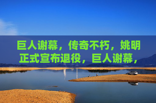 巨人谢幕，传奇不朽，姚明正式宣布退役，巨人谢幕，传奇不朽