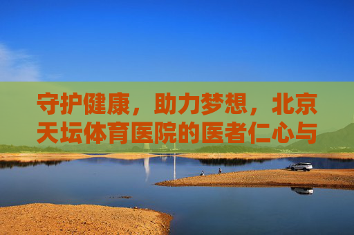 守护健康，助力梦想，北京天坛体育医院的医者仁心与专业担当