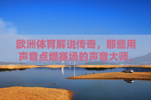 欧洲体育解说传奇,那些用声音点燃赛场的声音大师,欧洲体育解说传奇,用声音点燃赛场的大师 欧洲体育解说传奇,那些用声音点燃赛场的声音大师,欧洲体育解说传奇,用声音点燃赛场的大师