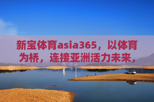 新宝体育asia365,以体育为桥,连接亚洲活力未来,新宝体育asia365,以体育为桥,连接亚洲活力未来 新宝体育asia365,以体育为桥,连接亚洲活力未来,新宝体育asia365,以体育为桥,连接亚洲活力未来