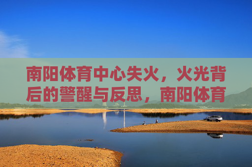 南阳体育中心失火,火光背后的警醒与反思,南阳体育中心失火,火光敲响安全警钟 南阳体育中心失火,火光背后的警醒与反思,南阳体育中心失火,火光敲响安全警钟