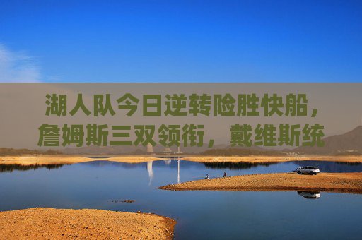 湖人队今日逆转险胜快船，詹姆斯三双领衔，戴维斯统治攻防守住同城德比，詹姆斯三双戴维斯攻防统治 湖人逆转险胜快船同城德比
