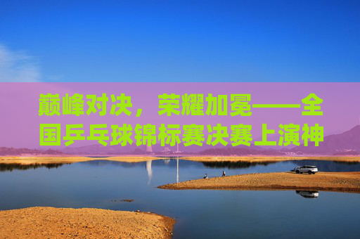 巅峰对决，荣耀加冕——全国乒乓球锦标赛决赛上演神仙打架，巅峰对决，荣耀加冕——全国乒乓球锦标赛决赛神仙打架