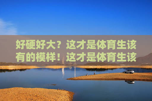 好硬好大?这才是体育生该有的模样!这才是体育生该有的模样,硬朗有力量 好硬好大?这才是体育生该有的模样!这才是体育生该有的模样,硬朗有力量