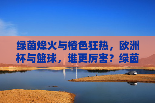 绿茵烽火与橙色狂热，欧洲杯与篮球，谁更厉害？绿茵烽火与橙色狂热，欧洲杯篮球谁主沉浮