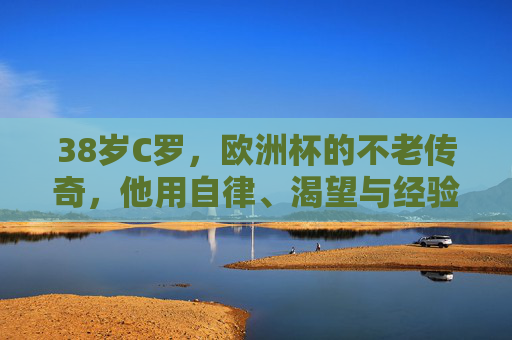 38岁C罗，欧洲杯的不老传奇，他用自律、渴望与经验书写答案，38岁C罗，欧洲杯不老传奇，自律渴望经验书写答案