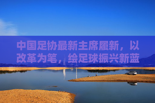 中国足协最新主席履新，以改革为笔，绘足球振兴新蓝图，足协新主席履新，以改革为笔，绘振兴新蓝图