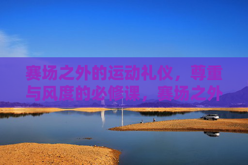 赛场之外的运动礼仪，尊重与风度的必修课，赛场之外的运动礼仪，尊重与风度的必修课