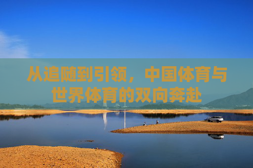 从追随到引领,中国体育与世界体育的双向奔赴 从追随到引领,中国体育与世界体育的双向奔赴