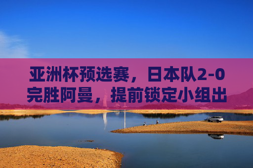 亚洲杯预选赛,日本队2-0完胜阿曼,提前锁定小组出线权 亚洲杯预选赛,日本队2-0完胜阿曼,提前锁定小组出线权