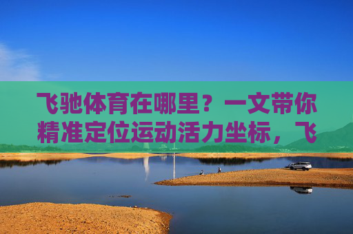飞驰体育在哪里?一文带你精准定位运动活力坐标,飞驰体育,精准定位你的运动活力坐标 飞驰体育在哪里?一文带你精准定位运动活力坐标,飞驰体育,精准定位你的运动活力坐标