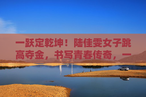 一跃定乾坤！陆佳雯女子跳高夺金，书写青春传奇，一跃定乾坤！陆佳雯女子跳高夺金，青春传奇