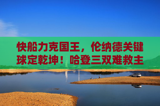 快船力克国王,伦纳德关键球定乾坤!哈登三双难救主,快船力克国王,伦纳德关键球定乾坤 快船力克国王,伦纳德关键球定乾坤!哈登三双难救主,快船力克国王,伦纳德关键球定乾坤