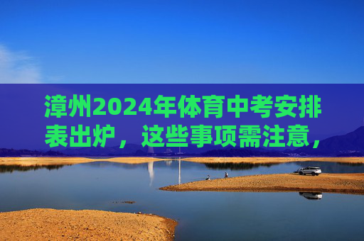 漳州2024年体育中考安排表出炉，这些事项需注意，漳州2024年体育中考安排表出炉 这些事项需注意
