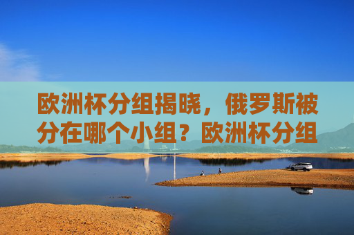 欧洲杯分组揭晓,俄罗斯被分在哪个小组?欧洲杯分组揭晓 俄罗斯被分在哪个小组 欧洲杯分组揭晓,俄罗斯被分在哪个小组?欧洲杯分组揭晓 俄罗斯被分在哪个小组
