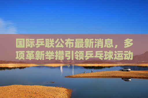 国际乒联公布最新消息，多项革新举措引领乒乓球运动新篇章，国际乒联多项革新举措引领乒乓球运动新篇章