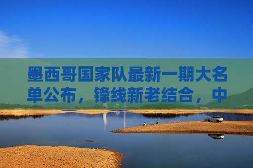 墨西哥国家队最新一期大名单公布,锋线新老结合,中场铁腰坐镇,冲击世界杯席位,墨西哥最新大名单,锋线新老结合中场铁腰镇,剑指世界杯席位 墨西哥国家队最新一期大名单公布,锋线新老结合,中场铁腰坐镇,冲击世界杯席位,墨西哥最新大名单,锋线新老结合中场铁腰镇,剑指世界杯席位