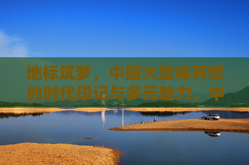 地标筑梦,中国大型体育馆的时代印记与多元魅力,中国大型体育馆,地标筑梦的时代印记与多元魅力 地标筑梦,中国大型体育馆的时代印记与多元魅力,中国大型体育馆,地标筑梦的时代印记与多元魅力