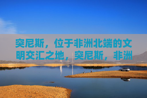 突尼斯,位于非洲北端的文明交汇之地,突尼斯,非洲北端的文明交汇之地 突尼斯,位于非洲北端的文明交汇之地,突尼斯,非洲北端的文明交汇之地