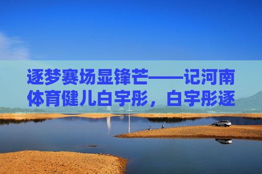 逐梦赛场显锋芒——记河南体育健儿白宇彤,白宇彤逐梦赛场显锋芒 逐梦赛场显锋芒——记河南体育健儿白宇彤,白宇彤逐梦赛场显锋芒